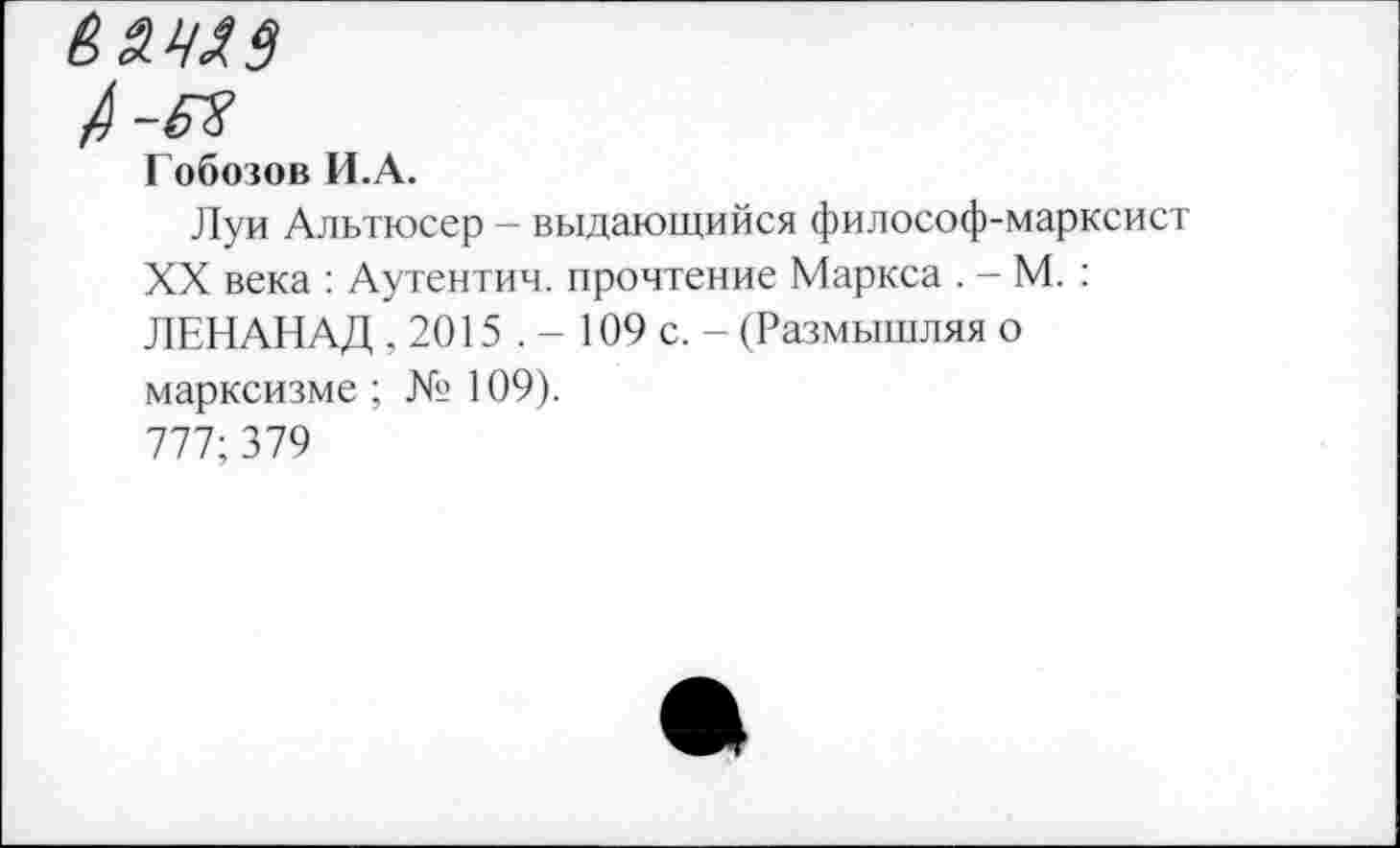 ﻿А-я
Гобозов И.А.
Луи Альтюсер - выдающийся философ-марксист XX века : Аутентич. прочтение Маркса . - М. : ЛЕНАНАД , 2015 . - 109 с. - (Размышляя о марксизме ; № 109).
777; 379